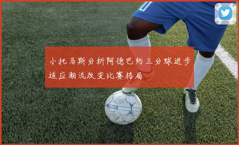 小托马斯分析阿德巴约三分球进步适应潮流改变比赛格局