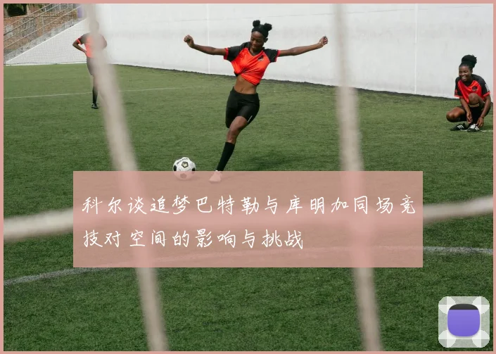 科尔谈追梦巴特勒与库明加同场竞技对空间的影响与挑战