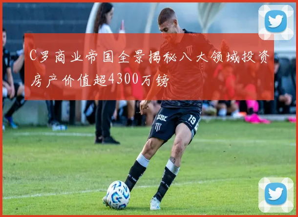 C罗商业帝国全景揭秘八大领域投资房产价值超4300万镑