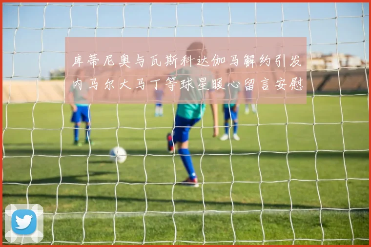 库蒂尼奥与瓦斯科达伽马解约引发内马尔大马丁等球星暖心留言安慰