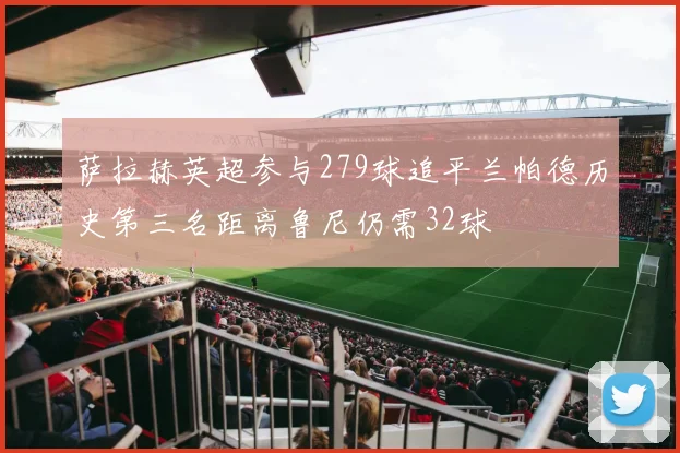萨拉赫英超参与279球追平兰帕德历史第三名距离鲁尼仍需32球