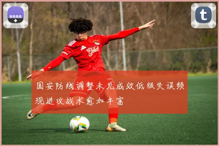 国安防线调整未见成效低级失误频现进攻战术愈加丰富