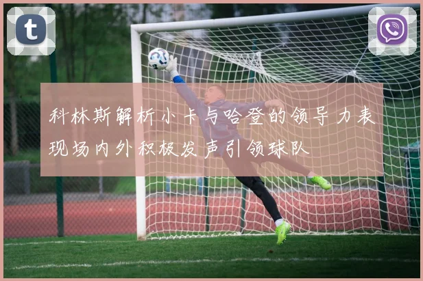 科林斯解析小卡与哈登的领导力表现场内外积极发声引领球队