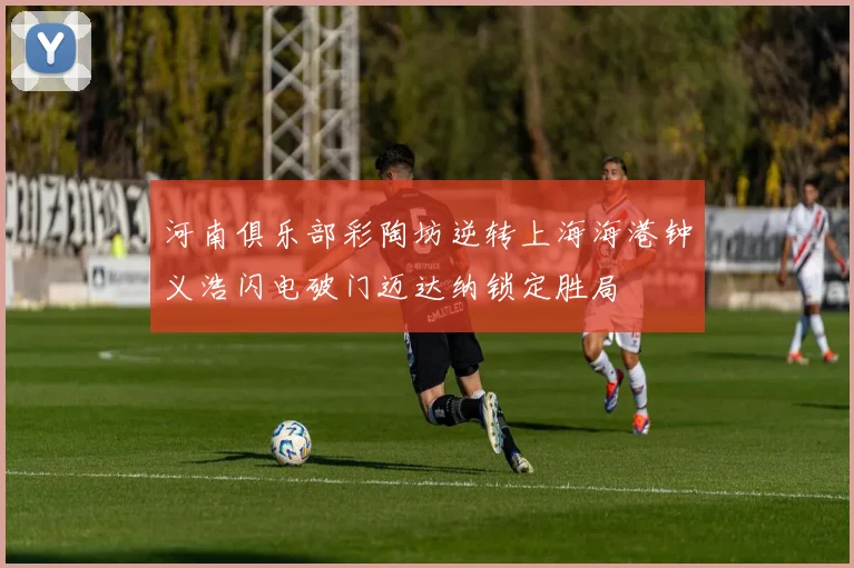 河南俱乐部彩陶坊逆转上海海港钟义浩闪电破门迈达纳锁定胜局