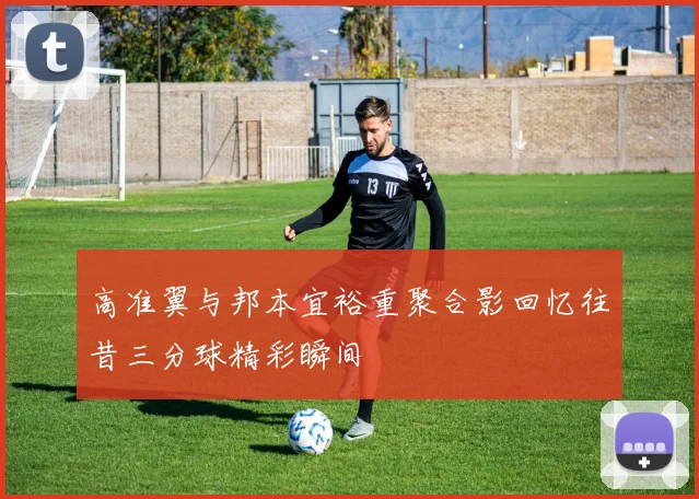 高准翼与邦本宜裕重聚合影回忆往昔三分球精彩瞬间