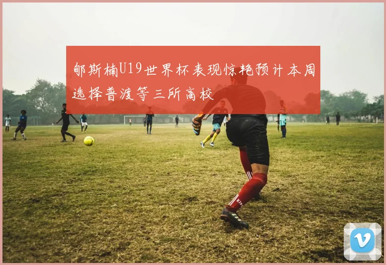 郇斯楠U19世界杯表现惊艳预计本周选择普渡等三所高校
