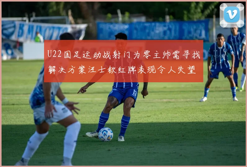 U22国足运动战射门为零主帅需寻找解决方案汪士钦红牌表现令人失望
