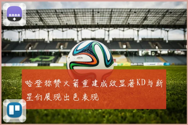 哈登称赞火箭重建成效显著KD与新星们展现出色表现
