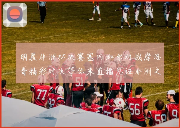 明晨非洲杯决赛塞内加尔对战摩洛哥精彩对决等你来直播见证非洲之王的诞生