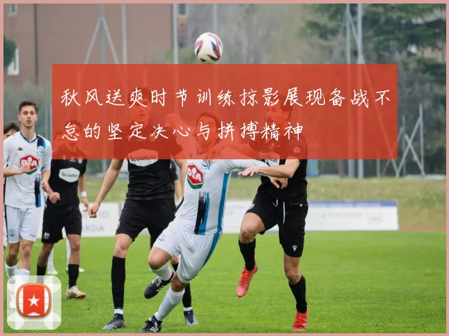 秋风送爽时节训练掠影展现备战不怠的坚定决心与拼搏精神
