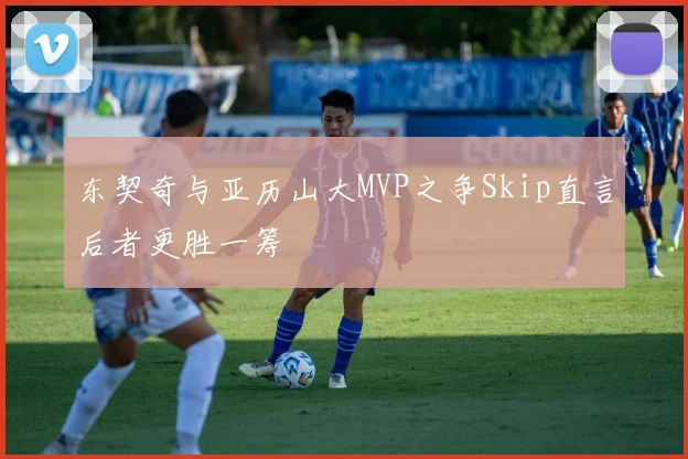 东契奇与亚历山大MVP之争Skip直言后者更胜一筹