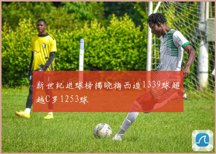 新世纪进球榜揭晓梅西造1339球超越C罗1253球
