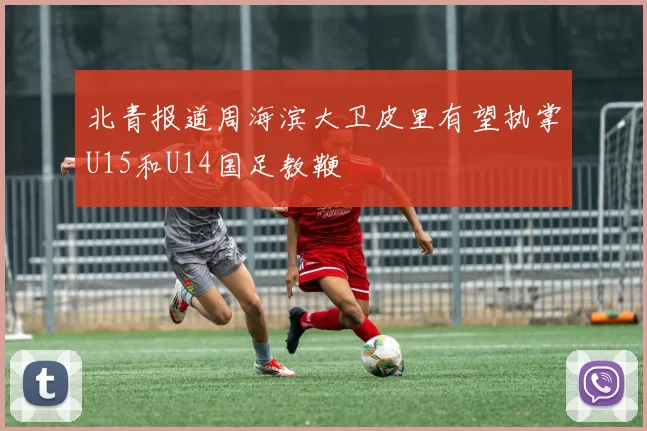 北青报道周海滨大卫皮里有望执掌U15和U14国足教鞭