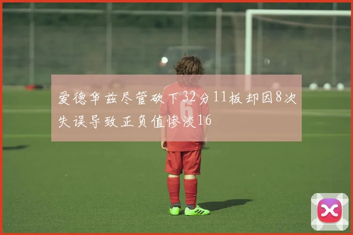 爱德华兹尽管砍下32分11板却因8次失误导致正负值惨淡16