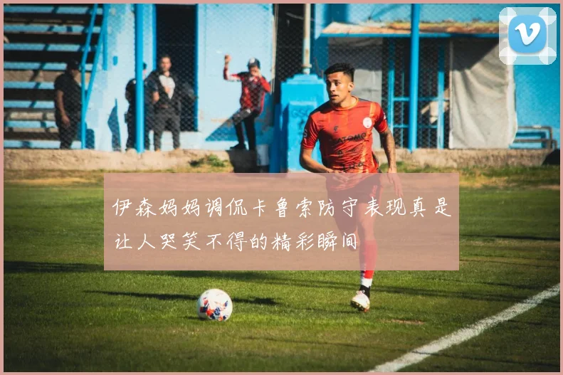 伊森妈妈调侃卡鲁索防守表现真是让人哭笑不得的精彩瞬间