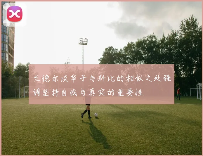 兰德尔谈华子与科比的相似之处强调坚持自我与真实的重要性