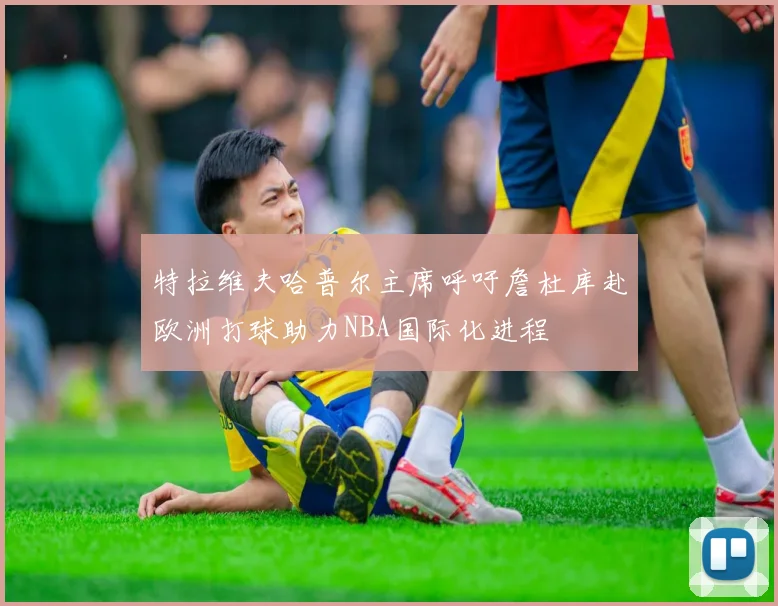 特拉维夫哈普尔主席呼吁詹杜库赴欧洲打球助力NBA国际化进程