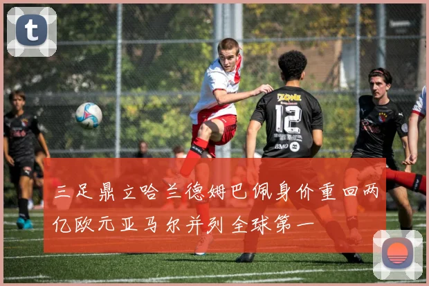 三足鼎立哈兰德姆巴佩身价重回两亿欧元亚马尔并列全球第一