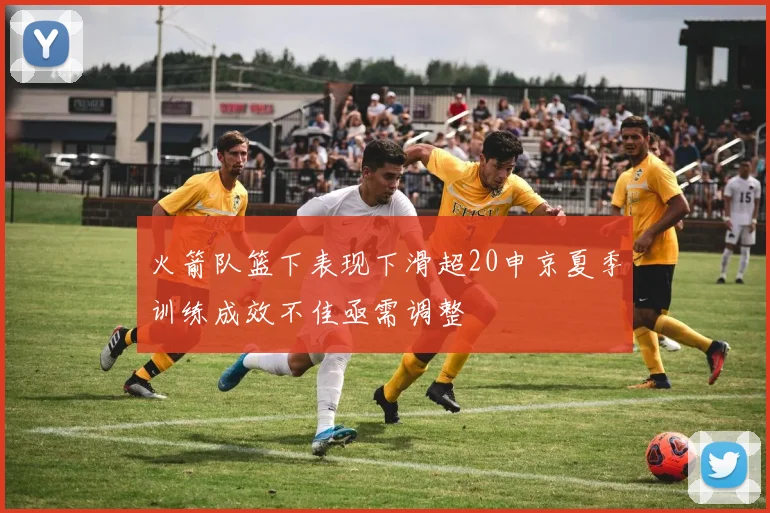 火箭队篮下表现下滑超20申京夏季训练成效不佳亟需调整