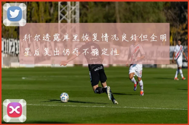 科尔透露库里恢复情况良好但全明星后复出仍存不确定性