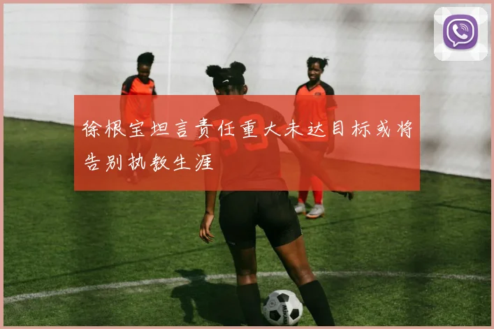 徐根宝坦言责任重大未达目标或将告别执教生涯
