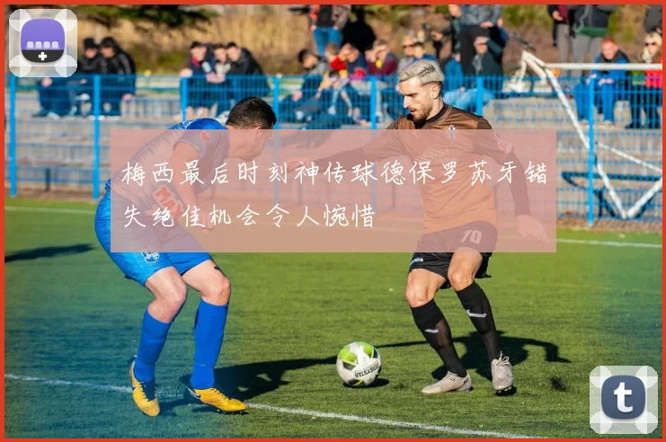梅西最后时刻神传球德保罗苏牙错失绝佳机会令人惋惜