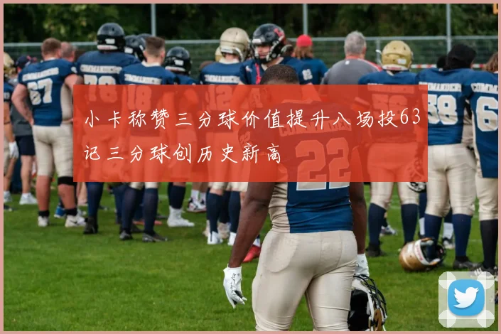 小卡称赞三分球价值提升八场投63记三分球创历史新高