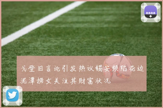 戈登旧言论引发热议锡安频陷花边泥潭捞女关注其财富状况