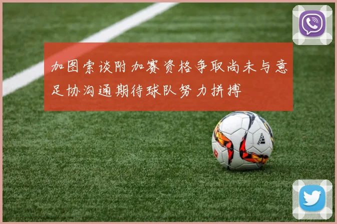 加图索谈附加赛资格争取尚未与意足协沟通期待球队努力拼搏