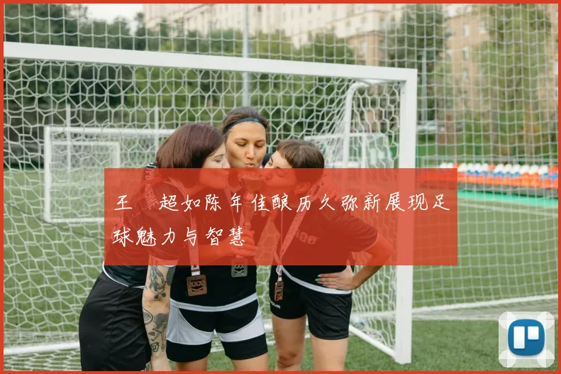 王燊超如陈年佳酿历久弥新展现足球魅力与智慧