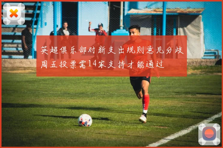 英超俱乐部对新支出规则意见分歧周五投票需14家支持才能通过